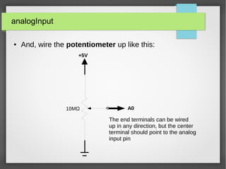 analogInput
● And, wire the potentiometer up like this:
+5V
10MΩ A0
The end terminals can be wired
up in any direction, but the center
terminal should point to the analog
input pin
 
