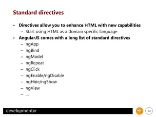 Standard directives
• Directives allow you to enhance HTML with new capabilities
– Start using HTML as a domain specific language
• AngularJS comes with a long list of standard directives
– ngApp
– ngBind
– ngModel
– ngRepeat
– ngClick
– ngEnable/ngDisable
– ngHide/ngShow
– ngView
– …

14

 