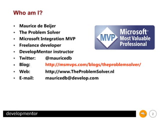 Who am I?
Maurice de Beijer
The Problem Solver
Microsoft Integration MVP
Freelance developer
DevelopMentor instructor
Twitter:
@mauricedb
http://msmvps.com/blogs/theproblemsolver/
• Blog:
http://www.TheProblemSolver.nl
• Web:
mauricedb@develop.com
• E-mail:
•
•
•
•
•
•

2

 
