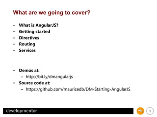 What are we going to cover?
•
•
•
•
•

What is AngularJS?
Getting started
Directives
Routing
Services

• Demos at:
– http://bit.ly/dmangularjs
• Source code at:
– https://github.com/mauricedb/DM-Starting-AngularJS

3

 