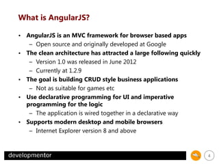 What is AngularJS?
• AngularJS is an MVC framework for browser based apps
– Open source and originally developed at Google
• The clean architecture has attracted a large following quickly
– Version 1.0 was released in June 2012
– Currently at 1.2.9
• The goal is building CRUD style business applications
– Not as suitable for games etc
• Use declarative programming for UI and imperative
programming for the logic
– The application is wired together in a declarative way
• Supports modern desktop and mobile browsers
– Internet Explorer version 8 and above

4

 