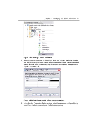 Chapter 5– Developing SQL stored procedures 153

Figure 5.22 – Debug a stored procedure
2. After successfully deploying for debugging, when you run SP1, a window appears
that lets you specify the initial values of input parameters. In the Specify Parameter
Values window, enter the value 1 in the parameters text box for P_IN as shown in
Figure 5.23. Select OK.

Figure 5.23 – Specify parameter values for the procedure
3. In the Confirm Perspective Switch window, select Yes as shown in Figure 5.24 to
switch from the Data perspective to the Debug perspective.

 