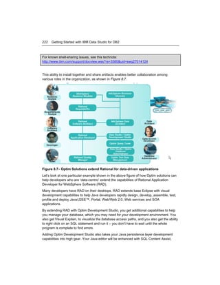 222

Getting Started with IBM Data Studio for DB2

For known shell-sharing issues, see this technote:
http://www.ibm.com/support/docview.wss?rs=3360&uid=swg27014124

This ability to install together and share artifacts enables better collaboration among
various roles in the organization, as shown in Figure 8.7.

Figure 8.7– Optim Solutions extend Rational for data-driven applications
Let’s look at one particular example shown in the above figure of how Optim solutions can
help developers who are ‘data-centric’ extend the capabilities of Rational Application
Developer for WebSphere Software (RAD).
Many developers have RAD on their desktops. RAD extends base Eclipse with visual
development capabilities to help Java developers rapidly design, develop, assemble, test,
profile and deploy Java/J2EE™, Portal, Web/Web 2.0, Web services and SOA
applications.
By extending RAD with Optim Development Studio, you get additional capabilities to help
you manage your database, which you may need for your development environment. You
also get Visual Explain, to visualize the database access paths, and you also get the ability
to right click on an SQL statement and run it – you don’t have to wait until the whole
program is complete to find errors.
Adding Optim Development Studio also takes your Java persistence layer development
capabilities into high gear. Your Java editor will be enhanced with SQL Content Assist,

 