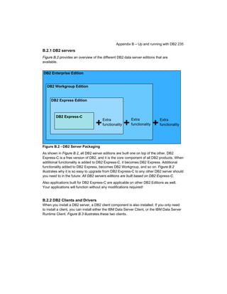Appendix B – Up and running with DB2 235

B.2.1 DB2 servers
Figure B.2 provides an overview of the different DB2 data server editions that are
available.

DB2 Enterprise Edition

DB2 Workgroup Edition

DB2 Express Edition

DB2 Express-C

+

Extra
functionality

+

Extra
functionality

+

Extra
functionality

Figure B.2 - DB2 Server Packaging
As shown in Figure B.2, all DB2 server editions are built one on top of the other. DB2
Express-C is a free version of DB2, and it is the core component of all DB2 products. When
additional functionality is added to DB2 Express-C, it becomes DB2 Express. Additional
functionality added to DB2 Express, becomes DB2 Workgroup, and so on. Figure B.2
illustrates why it is so easy to upgrade from DB2 Express-C to any other DB2 server should
you need to in the future: All DB2 servers editions are built based on DB2 Express-C.
Also applications built for DB2 Express-C are applicable on other DB2 Editions as well.
Your applications will function without any modifications required!

B.2.2 DB2 Clients and Drivers
When you install a DB2 server, a DB2 client component is also installed. If you only need
to install a client, you can install either the IBM Data Server Client, or the IBM Data Server
Runtime Client. Figure B.3 illustrates these two clients.

 