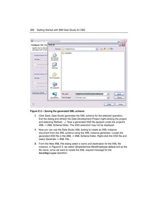 266

Getting Started with IBM Data Studio for DB2

Figure E.2 – Saving the generated XML schema
3. Click Save. Data Studio generates the XML schema for the selected operation.
Exit the dialog and refresh the Data Development Project (right-clicking the project
and selecting Refresh…). Now a generated XSD file appears under the project's
XML -> XML Schema folder. The XSD extension may not be displayed.
4. Now you can use the Data Studio XML tooling to create an XML instance
document from the XML schema using the XML instance generator. Locate the
generated XSD file in the XML -> XML Schema folder. Right-click the XSD file and
select Generate -> XML File …
5. From the New XML File dialog select a name and destination for the XML file
instance. In Figure E.3, we select SimpleService.RankEmployee.default.xml as the
file name, since we want to create the XML request message for the
RankEmployee operation.

 