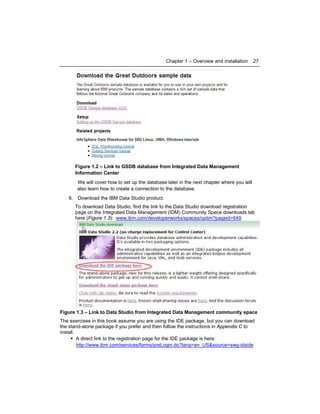 Chapter 1 – Overview and installation

27

Figure 1.2 – Link to GSDB database from Integrated Data Management
Information Center
We will cover how to set up the database later in the next chapter where you will
also learn how to create a connection to the database.
6. Download the IBM Data Studio product.
To download Data Studio, find the link to the Data Studio download registration
page on the Integrated Data Management (IDM) Community Space downloads tab
here (Figure 1.3): www.ibm.com/developerworks/spaces/optim?pageid=649

Figure 1.3 – Link to Data Studio from Integrated Data Management community space
The exercises in this book assume you are using the IDE package, but you can download
the stand-alone package if you prefer and then follow the instructions in Appendix C to
install.
A direct link to the registration page for the IDE package is here:
http://www.ibm.com/services/forms/preLogin.do?lang=en_US&source=swg-idside

 