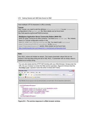 274

Getting Started with IBM Data Studio for DB2

treat multibyte UTF-8 characters in URLs correctly.
Tomcat
With Tomcat, you need to add the attribute URIEncoding="UTF-8" to your <Connector>
configurations in the server.xml file. More details can be found here:
http://wiki.apache.org/tomcat/FAQ/Connectors
WebSphere Application Server Community Edition (WAS CE):
WAS CE ships Tomcat as its Web container - but there is no server.xml file. Instead,
there is a Tomcat configuration section in the
$WASCE_HOME/var/config/config.xml file. You need to add <attribute
name="uriEncoding">UTF-8</attribute> to the <gbean
name="TomcatWebConnector"> section. More details can be found here:
http://publib.boulder.ibm.com/wasce/V2.1.1/en/tomcat-configuration.html

Note:
SQL NULL values are treated as absent. This means parameter values that are not
present in the key/value string are set to SQL NULL. A parameter with an empty value is
treated as an empty string.
You can also easily test the HTTP GET binding with your Web Browser. Simply enter the
URL into your browser to invoke the Web service operation. Figure E.6 shows what the
RankEmployee operation looks like when invoked with Firefox.

Figure E.6 – The service response in a Web browser window

 