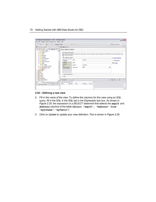 70

Getting Started with IBM Data Studio for DB2

2.24 – Defining a new view
2. Fill in the name of the view. To define the columns for this view using an SQL
query, fill in the SQL in the SQL tab in the Expression text box. As shown in
Figure 2.25, the expression is a SELECT statement that selects the empID and
Address columns of the table (Select "empID", "Address" from
"mySchema"."myTable").
3. Click on Update to update your view definition. This is shown in Figure 2.25.

 