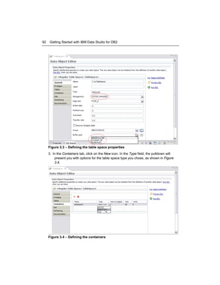 92

Getting Started with IBM Data Studio for DB2

Figure 3.3 – Defining the table space properties
3. In the Containers tab, click on the New icon. In the Type field, the pulldown will
present you with options for the table space type you chose, as shown in Figure
3.4.

Figure 3.4 – Defining the containers

 