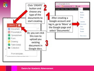 Click ‘CREATE’
  button and
  choose any
  type of the
documents to            After creating a
start creating.       Google account and
                    log in, go to ‘More’ at
                     the Google page and
                      select ‘Documents’.
Or, you can click
  this icon to
  upload you
     existing
 document in
 Google docs.
 