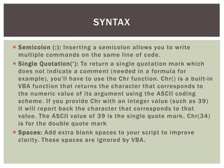  
Semicolon (:): Inserting a semicolon allows you to write multiple commands on the same line of code. 
 
Single Quotation(‘): To return a single quotation mark which does not indicate a comment (needed in a formula for example), you'll have to use the Chr function. Chr() is a built-in VBA function that returns the character that corresponds to the numeric value of its argument using the ASCII coding scheme. If you provide Chr with an integer value (such as 39) it will report back the character that corresponds to that value. The ASCII value of 39 is the single quote mark. Chr(34) is for the double quote mark 
 
Spaces: Add extra blank spaces to your script to improve clarity. These spaces are ignored by VBA. 
SYNTAX  
