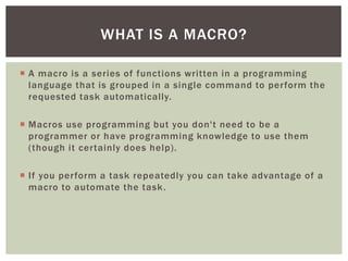  
A macro is a series of functions written in a programming language that is grouped in a single command to perform the requested task automatically. 
 
Macros use programming but you don't need to be a programmer or have programming knowledge to use them (though it certainly does help). 
 
If you perform a task repeatedly you can take advantage of a macro to automate the task. 
WHAT IS A MACRO?  