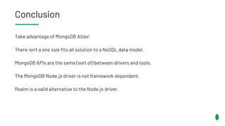 Conclusion
Take advantage of MongoDB Atlas!
There isn’t a one size fits all solution to a NoSQL data model.
MongoDB APIs are the same (sort of) between drivers and tools.
The MongoDB Node.js driver is not framework dependent.
Realm is a valid alternative to the Node.js driver.
 