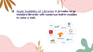 ❏ Ample Availability of Libraries: It provides large
standard libraries with numerous built-in modules
to solve a task.
 