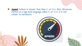 ❖ Speed: Python is slower than than C or C++. But, ofcourse,
Python is a high level language unlike C or C++, it is not
closer to hardware.
 
