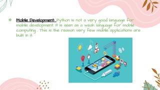 ❖ Mobile Development: Python is not a very good language for
mobile development. It is seen as a weak language for mobile
computing . This is the reason very few mobile applications are
built in it.
 