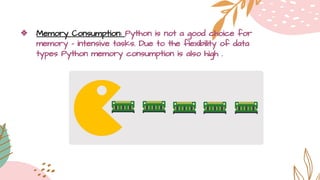 ❖ Memory Consumption: Python is not a good choice for
memory - intensive tasks. Due to the flexibility of data
types Python memory consumption is also high .
 