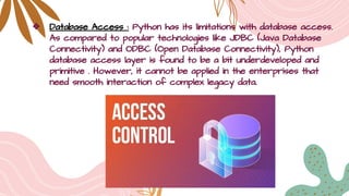 ❖ Database Access : Python has its limitations with database access.
As compared to popular technologies like JDBC (Java Database
Connectivity) and ODBC (Open Database Connectivity), Python
database access layer is found to be a bit underdeveloped and
primitive . However, it cannot be applied in the enterprises that
need smooth interaction of complex legacy data.
 