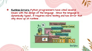 ❖ Runtime Errors: Python programmers have cited several
issues with the design of the language . Since the language is
dynamically typed , it requires more testing and has error that
only show up at runtime .
 