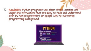 ❏ Readability: Python programs use clear, simple, concise and
English-like instructions that are easy to read and understand
even by non-programmers or people with no substantial
programming background.
 