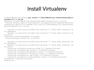 Install Virtualenv
C:UsersMaximilian.Jackson>pip install C:UsersMaximilian.JacksonDownloadsvi
rtualenv-12.1.1.tar.gz
Unpacking c:usersmaximilian.jacksondownloadsvirtualenv-12.1.1.tar.gz
Running setup.py (path:c:usersmaximi~1.jacappdatalocaltemppip-vehfcn-bui
ldsetup.py) egg_info for package from file:///C:/Users/Maximilian.Jackson/Downl
oads/virtualenv-12.1.1.tar.gz
warning: no previously-included files matching '*' found under directory 'do
cs_templates'
warning: no previously-included files matching '*' found under directory 'do
cs_build'
Installing collected packages: virtualenv
Running setup.py install for virtualenv
warning: no previously-included files matching '*' found under directory 'do
cs_templates'
warning: no previously-included files matching '*' found under directory 'do
cs_build'
Installing virtualenv-script.py script to C:Python27Scripts
Installing virtualenv.exe script to C:Python27Scripts
Installing virtualenv.exe.manifest script to C:Python27Scripts
Installing virtualenv-2.7-script.py script to C:Python27Scripts
Installing virtualenv-2.7.exe script to C:Python27Scripts
Installing virtualenv-2.7.exe.manifest script to C:Python27Scripts
Successfully installed virtualenv
Cleaning up...
 