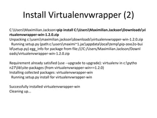 Install Virtualenvwrapper (2)
C:UsersMaximilian.Jackson>pip install C:UsersMaximilian.JacksonDownloadsvi
rtualenvwrapper-win-1.2.0.zip
Unpacking c:usersmaximilian.jacksondownloadsvirtualenvwrapper-win-1.2.0.zip
Running setup.py (path:c:usersmaximi~1.jacappdatalocaltemppip-zexs2o-bui
ldsetup.py) egg_info for package from file:///C:/Users/Maximilian.Jackson/Downl
oads/virtualenvwrapper-win-1.2.0.zip
Requirement already satisfied (use --upgrade to upgrade): virtualenv in c:pytho
n27libsite-packages (from virtualenvwrapper-win==1.2.0)
Installing collected packages: virtualenvwrapper-win
Running setup.py install for virtualenvwrapper-win
Successfully installed virtualenvwrapper-win
Cleaning up...
 