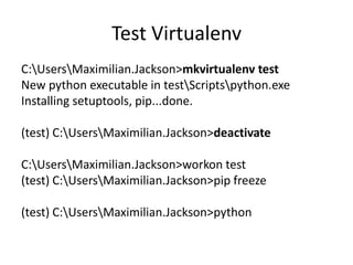 Test Virtualenv
C:UsersMaximilian.Jackson>mkvirtualenv test
New python executable in testScriptspython.exe
Installing setuptools, pip...done.
(test) C:UsersMaximilian.Jackson>deactivate
C:UsersMaximilian.Jackson>workon test
(test) C:UsersMaximilian.Jackson>pip freeze
(test) C:UsersMaximilian.Jackson>python
 