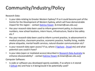 Community/Industry/Policy 
Research Data: 
• 
Is your data relating to Greater Western Sydney? If so it could become part of the Centre for the Development of Western Sydney, which will have demonstrable impact for the region - contact Katrina Trewin (k.trewin@uws.edu.au) 
• 
Has your research data been used to inform government policy, ie classroom numbers, new school locations, intern hours, infrastructure, food or bio safety etc.? 
• 
Has your research data been used to inform current practice, ie advancement in medical practice, classroom practice, economic practice, healthy living, mobile phone etiquette, mental health services, natural disaster communication etc? 
• 
Is your research data open access? If so, where ( Figshare , Dryad etc) and what potential uses could it have? 
• 
Is your data (open or mediated access) described in Research Data Australia to enhance discoverability? - contact Katrina Trewin (k.trewin@uws.edu.au)) 
Computer Software: 
• 
Is code or software you developed openly available, if so where is it stored ( Github etc) and how is it being/could it be potentially used? 
 