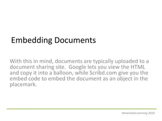 Embedding DocumentsWith this in mind, documents are typically uploaded to a document sharing site.  Google lets you view the HTML and copy it into a balloon, while Scribd.com give you the embed code to embed the document as an object in the placemark. Networked Learning 2010