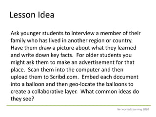 Lesson IdeaAsk younger students to interview a member of their family who has lived in another region or country.  Have them draw a picture about what they learned and write down key facts.  For older students you might ask them to make an advertisement for that place.  Scan them into the computer and then upload them to Scribd.com.  Embed each document into a balloon and then geo-locate the balloons to create a collaborative layer.  What common ideas do they see?Networked Learning 2010