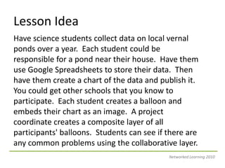 Lesson IdeaHave science students collect data on local vernal ponds over a year.  Each student could be responsible for a pond near their house.  Have them use Google Spreadsheets to store their data.  Then have them create a chart of the data and publish it.  You could get other schools that you know to participate.  Each student creates a balloon and embeds their chart as an image.  A project coordinate creates a composite layer of all participants&apos; balloons.  Students can see if there are any common problems using the collaborative layer.Networked Learning 2010