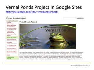 Vernal Ponds Project in Google Siteshttp://sites.google.com/site/vernalpondsproject/Networked Learning 2010