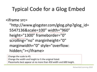 Typical Code for a Glog Embed&lt;iframesrc= &quot;http://www.glogster.com/glog.php?glog_id=5547136&scale=100&quot; width=&quot;960&quot; height=&quot;1300&quot; frameborder=&quot;0&quot; scrolling=&quot;no&quot; marginheight=&quot;0&quot; marginwidth=&quot;0&quot; style=&quot;overflow: hidden;&quot;&gt;&lt;/iframe&gt;Change the scale to 45.Change the width and height to ½ the original listed.  Placemarks best appear at no more than 450 width and 600 height.Networked Learning 2010