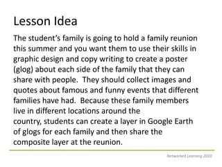 Lesson IdeaThe student’s family is going to hold a family reunion this summer and you want them to use their skills in graphic design and copy writing to create a poster (glog) about each side of the family that they can share with people.  They should collect images and quotes about famous and funny events that different families have had.  Because these family members live in different locations around the country, students can create a layer in Google Earth of glogs for each family and then share the composite layer at the reunion.Networked Learning 2010