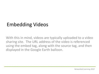 Embedding VideosWith this in mind, videos are typically uploaded to a video sharing site.  The URL address of the video is referenced using the embed tag, along with the source tag, and then displayed in the Google Earth balloon.Networked Learning 2010
