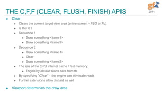 2014THE C,F,F (CLEAR, FLUSH, FINISH) APIS
 Clear
 Clears the current target view area (entire screen – FBO or Fb)
 Is that it ?
 Sequence 1
 Draw something <frame1>
 Draw something <frame2>
 Sequence 2
 Draw something <frame1>
 Clear
 Draw something <frame2>
 The role of the GPU internal cache / fast memory
 Engine by default reads back from fb
 By specifying “Clear” – the engine can eliminate reads
 Further extensions allow discard as well
 Viewport determines the draw area
 