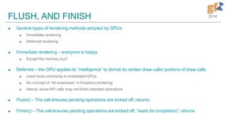 2014FLUSH, AND FINISH
 Several types of rendering methods adopted by GPUs
 Immediate rendering
 Deferred rendering
 Immediate rendering – everyone is happy
 Except the memory bus!
 Deferred – the GPU applies its “intelligence” to do/not do certain draw calls/ portions of draw calls
 Used most commonly in embedded GPUs
 No concept of “bit exactness” in Graphics rendering
 Hence, some API calls may not finish intended operations
 Flush() – The call ensures pending operations are kicked off, returns
 Finish() – The call ensures pending operations are kicked off, “waits for completion”, returns
 