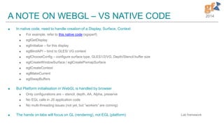 2014A NOTE ON WEBGL – VS NATIVE CODE
 In native code, need to handle creation of a Display, Surface, Context
 For example, refer to this native code (sgxperf)
 eglGetDisplay
 eglInitialize – for this display
 eglBindAPI – bind to GLES/ VG context
 eglChooseConfig – configure surface type, GLES1/2/VG, Depth/Stencil buffer size
 eglCreateWindowSurface / eglCreatePixmapSurface
 eglCreateContext
 eglMakeCurrent
 eglSwapBuffers
 But Platform initialisation in WebGL is handled by browser
 Only configurations are – stencil, depth, AA, Alpha, preserve
 No EGL calls in JS application code
 No multi-threading issues (not yet, but “workers” are coming)
 The hands on labs will focus on GL (rendering), not EGL (platform) Lab framework
 
