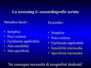Lo screening è: ecocardiografie seriate Metodica ideale : Semplice Poco costosa Facilmente applicabile Alta sensibilità Alta specificità Ecocardio : Semplice Poco costoso Facilmente applicabile Sensibilità intermedia Specificità intermedia Ne consegue necessità di ecografisti dedicati! 