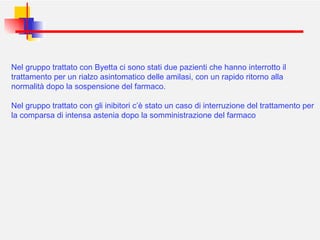 Nel gruppo trattato con Byetta ci sono stati due pazienti che hanno interrotto il trattamento per un rialzo asintomatico delle amilasi, con un rapido ritorno alla normalità dopo la sospensione del farmaco. Nel gruppo trattato con gli inibitori c’è stato un caso di interruzione del trattamento per la comparsa di intensa astenia dopo la somministrazione del farmaco 