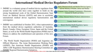 11
International Medical Device Regulators Forum
• IMDRF is a voluntary group of medical device regulators from
around the world who have come together to build on the
strong foundational work of the Global Harmonization Task
Force on Medical Devices (GHTF) and aims to accelerate
international medical device regulatory harmonization and
convergence.
• IMDRF was established in October 2011, when representatives
from the medical device regulatory authorities of Australia,
Brazil, Canada, China, European Union, Japan and the United
States, as well as the World Health Organization (WHO) met in
Ottawa to address the establishment and operation of this new
Forum.
• The World Health Organization (WHO) and Argentina are
Official Observers. The Asian Harmonization Working Party
(AHWP), Pan American Health Organization (PAHO) and
APEC LSIF Regulatory Harmonization Steering Committee are
IMDRF Regional Harmonization Initiatives.
M. PHARM (Regulatory Affairs)/ SEM 2/2024-25/R20_MRA203T/GHTF & IMDRF
Japan, Pharmaceuticals and Medical Devices Agency
and the Ministry of Health, Labour and Welfare
European Union, European Commission - Directorate-
General for Health and Safety
China, National Medical Products Administration
Canada, Health Canada
Brazil, Brazilian Health Regulatory Agency
(ANVISA)
Australia, Therapeutic Goods Administration
Russia, Russian Ministry of Health
South Korea, Ministry of Food and Drug Safety
United States of America, US Food and Drug
Administration
United Kingdom, Medicines and Healthcare products
Regulatory Agency
27/02/2025
 