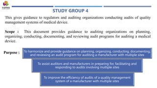 STUDY GROUP 4
This gives guidance to regulators and auditing organizations conducting audits of quality
management systems of medical device.
Scope : This document provides guidance to auditing organizations on planning,
organizing, conducting, documenting, and reviewing audit programs for auditing a medical
device.
To harmonize and provide guidance on planning, organizing, conducting, documenting,
and reviewing an audit program for auditing a manufacturer with multiple sites
To assist auditors and manufacturers in preparing for, facilitating and
responding to audits involving multiple sites
To improve the efficiency of audits of a quality management
system of a manufacturer with multiple sites
Purpose :
 
