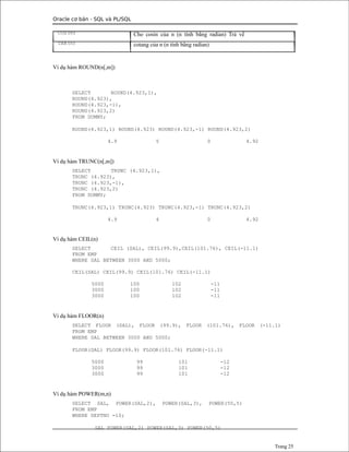 Oracle cơ bản - SQL và PL/SQL
COS(n)
TAN(n)
Ví dụ hàm ROUND(n[,m])
Cho cosin của n (n tính bằng radian) Trả về
cotang của n (n tính bằng radian)
SELECT ROUND(4.923,1),
ROUND(4.923),
ROUND(4.923,-1),
ROUND(4.923,2)
FROM DUMMY;
ROUND(4.923,1) ROUND(4.923) ROUND(4.923,-1) ROUND(4.923,2)
4.9 5 0 4.92
Ví dụ hàm TRUNC(n[,m])
SELECT TRUNC (4.923,1),
TRUNC (4.923),
TRUNC (4.923,-1),
TRUNC (4.923,2)
FROM DUMMY;
TRUNC(4.923,1) TRUNC(4.923) TRUNC(4.923,-1) TRUNC(4.923,2)
4.9 4 0 4.92
Ví dụ hàm CEIL(n)
SELECT CEIL (SAL), CEIL(99.9),CEIL(101.76), CEIL(-11.1)
FROM EMP
WHERE SAL BETWEEN 3000 AND 5000;
CEIL(SAL) CEIL(99.9) CEIL(101.76) CEIL(-11.1)
5000 100 102 -11
3000 100 102 -11
3000 100 102 -11
Ví dụ hàm FLOOR(n)
SELECT FLOOR (SAL), FLOOR (99.9), FLOOR (101.76), FLOOR (-11.1)
FROM EMP
WHERE SAL BETWEEN 3000 AND 5000;
FLOOR(SAL) FLOOR(99.9) FLOOR(101.76) FLOOR(-11.1)
5000 99 101 -12
3000 99 101 -12
3000 99 101 -12
Ví dụ hàm POWER(m,n)
SELECT SAL, POWER(SAL,2), POWER(SAL,3), POWER(50,5)
FROM EMP
WHERE DEPTNO =10;
SAL POWER(SAL,2) POWER(SAL,3) POWER(50,5)
Trang 25
 