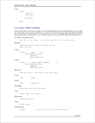Oracle cơ bản - SQL và PL/SQL
Ví dụ:
BEGIN
<<Nhãn>>
công việc;
GOTO Nhãn;
END;
12.3.GIỚI THIỆU CURSOR
Cursor là kiểu biến có cấu trúc, cho phép ta xử lý dữ liệu gồm nhiều dòng. Số dòng phụ thuộc vào câu lệnh
truy vấn dữ liệu sau nó. Trong quá trình xử lý, ta thao tác với cursor thông qua từng dòng dữ liệu. Dòng dữ
liệu này được định vị bởi một con trỏ. Với việc dịch chuyển con trỏ, ta có thể lấy được toàn bộ dữ liệu trả về.
Các bước sử dụng biến cursor:
Khai báo --> mở cursor --> lấy dữ liệu để xử lý --> đóng cursor
Khai báo:
CURSOR Tên cursor( danh sách biến) IS Câu
lệnh truy vấn;
Ví dụ1:
CURSOR c_Dept IS
SELECT deptno, dname
FROM dept
WHERE deptno>10;
Ví dụ2:
CURSOR c_Dept(p_Deptno NUMBER) IS
SELECT deptno, dname
FROM dept
WHERE deptno>10;
Mở cursor:
OPEN Tên cursor | Tên cursor( danh sách biến);
Ví dụ1:
OPEN c_Dept;
Ví dụ2:
OPEN c_Dept(10);
Lấy dữ liệu:
FETCH Tên cursor INTO Tên biến;
Ví dụ:
FETCH c_Dept INTO v_Dept;
Đóng cursor:
CLOSE Tên cursor;
Ví dụ:
CLOSE c_Dept;
Các thuộc tính:
%isopen trả lại giá trị True nếu cursor đang mở
Trang 79
 