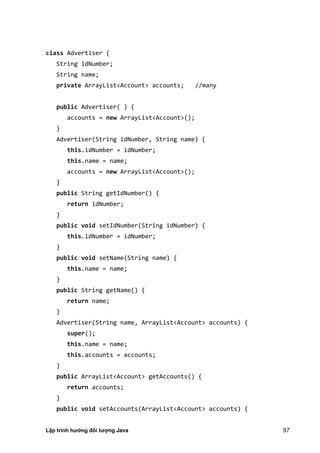 Lập trình hướng đối tượng Java 97
class Advertiser {
String idNumber;
String name;
private ArrayList<Account> accounts; //many
public Advertiser( ) {
accounts = new ArrayList<Account>();
}
Advertiser(String idNumber, String name) {
this.idNumber = idNumber;
this.name = name;
accounts = new ArrayList<Account>();
}
public String getIdNumber() {
return idNumber;
}
public void setIdNumber(String idNumber) {
this.idNumber = idNumber;
}
public void setName(String name) {
this.name = name;
}
public String getName() {
return name;
}
Advertiser(String name, ArrayList<Account> accounts) {
super();
this.name = name;
this.accounts = accounts;
}
public ArrayList<Account> getAccounts() {
return accounts;
}
public void setAccounts(ArrayList<Account> accounts) {
 