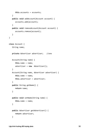 Lập trình hướng đối tượng Java 98
this.accounts = accounts;
}
public void addAccount(Account account) {
accounts.add(account);
}
public void removeAccount(Account account) {
accounts.remove(account);
}
}
class Account {
String name;
private Advertiser advertiser; //one
Account(String name) {
this.name = name;
advertiser = new Advertiser();
}
Account(String name, Advertiser advertiser) {
this.name = name;
this.advertiser = advertiser;
}
public String getName() {
return name;
}
public void setName(String name) {
this.name = name;
}
public Advertiser getAdvertiser() {
return advertiser;
}
 