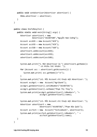 Lập trình hướng đối tượng Java 99
public void setAdvertiser(Advertiser advertiser) {
this.advertiser = advertiser;
}
}
public class OneToManyTest {
public static void main(String[] args) {
Advertiser advertiser1 = new
Advertiser("361487580","Nguyễn Nam Cường");
Account accACB = new Account("ACB");
Account accVCB = new Account("VCB");
Account accSGB = new Account("SGB");
advertiser1.addAccount(accACB);
advertiser1.addAccount(accVCB);
advertiser1.addAccount(accSGB);
System.out.print("1. Một Advertiser là "+ advertiser1.getName()+
" có nhiều tài khoản: ");
for (Account acc : advertiser1.getAccounts()) {
System.out.print( acc.getName()+"t");
}
System.out.print("n2. Mỗi Account chỉ thuộc một Advertiser: ");
Account accAgri = new Account("Agribank");
accAgri.getAdvertiser().setIdNumber("361487581");
accAgri.getAdvertiser().setName("Phạm Thị Thúy");
System.out.print(accAgri.getAdvertiser().idNumber+", "+
accAgri.getAdvertiser().name);
System.out.print("n3. Mỗi Account chỉ thuộc một Advertiser: ");
Advertiser advertiser3 = new
Advertiser("361487582","Phạm Bảo Quốc");
Account accTech = new Account("Techcombank", advertiser3);
System.out.print(accTech.getAdvertiser().idNumber+", " +
accTech.getAdvertiser().name);
}
}
 