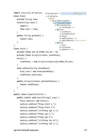 Lập trình hướng đối tượng Java 103
import java.util.ArrayList;
class Room{
private String name;
Room(String name) {
super();
this.name = name;
}
public String getName() {
return name;
}
}
class House {
private final int SO_PHONG_TOI_DA = 50;
private final ArrayList<Room> numOfRooms;
House() {
numOfRooms = new ArrayList<Room>(SO_PHONG_TOI_DA);
}
void addRoom(String aRoomName){
Room room = new Room(aRoomName);
numOfRooms.add(room);
}
public ArrayList<Room> getNumOfRooms() {
return numOfRooms;
}
}
public class CompositionTest {
public static void main(String[] args) {
House myHouse= new House();
myHouse.addRoom("Phòng khách 1,");
myHouse.addRoom("Phòng khách 2");
myHouse.addRoom("ntPhòng ngủ 1,");
myHouse.addRoom("Phòng ngủ 2,");
myHouse.addRoom("Phòng ngủ 3");
myHouse.addRoom("ntPhòng nấu ăn" ;
myHouse.addRoom("ntPhòng tắm 1,");
 