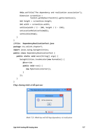 Lập trình hướng đối tượng Java 107
this.setTitle("The dependency and realization association");
Dimension screenSize =
Toolkit.getDefaultToolkit().getScreenSize();
int height = screenSize.height;
int width = screenSize.width;
setSize(width / 2 - 200, height / 2 - 150);
setLocationRelativeTo(null);
setVisible(true);
}
}
//File: DependencyRealizationTest.java
package ctu.vdlinh.chapter7;
import javax.swing.SwingUtilities;
public class DependencyRealizationTest {
public static void main(String[] args) {
SwingUtilities.invokeLater(new Runnable() {
@Override
public void run() {
new MyActionListerner();
}
});
}
}
Chạy chương trình có kết quả sau:
Hình 7.21: Minh họa mối kết hợp dependency và realization
 