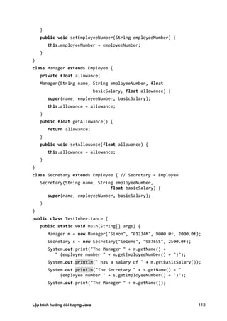 Lập trình hướng đối tượng Java 113
}
public void setEmployeeNumber(String employeeNumber) {
this.employeeNumber = employeeNumber;
}
}
class Manager extends Employee {
private float allowance;
Manager(String name, String employeeNumber, float
basicSalary, float allowance) {
super(name, employeeNumber, basicSalary);
this.allowance = allowance;
}
public float getAllowance() {
return allowance;
}
public void setAllowance(float allowance) {
this.allowance = allowance;
}
}
class Secretary extends Employee { // Secretary = Employee
Secretary(String name, String employeeNumber,
float basicSalary) {
super(name, employeeNumber, basicSalary);
}
}
public class TestInheritance {
public static void main(String[] args) {
Manager m = new Manager("Simon", "01234M", 9000.0f, 2000.0f);
Secretary s = new Secretary("Selene", "98765S", 2500.0f);
System.out.print("The Manager " + m.getName() +
" (employee number " + m.getEmployeeNumber() + ")");
System.out.println(" has a salary of " + m.getBasicSalary());
System.out.println("The Secretary " + s.getName() + "
(employee number " + s.getEmployeeNumber() + ")");
System.out.print("The Manager " + m.getName());
 